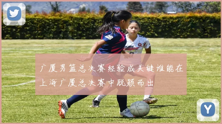 广厦男篮总决赛经验成关键谁能在上海广厦总决赛中脱颖而出