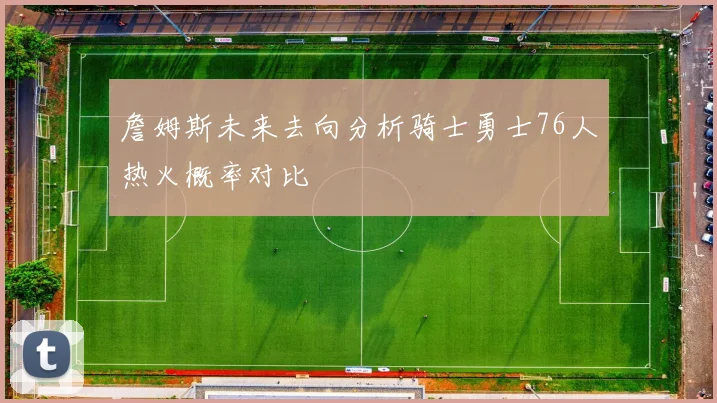 詹姆斯未来去向分析骑士勇士76人热火概率对比
