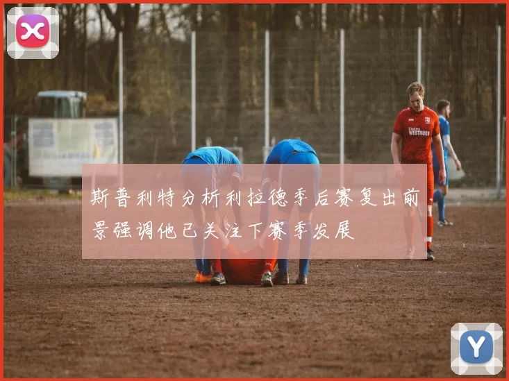 斯普利特分析利拉德季后赛复出前景强调他已关注下赛季发展