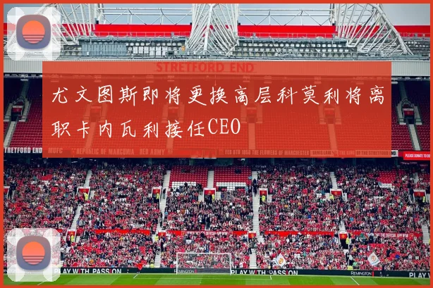 尤文图斯即将更换高层科莫利将离职卡内瓦利接任CEO