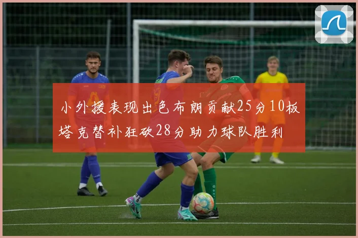 小外援表现出色布朗贡献25分10板塔克替补狂砍28分助力球队胜利