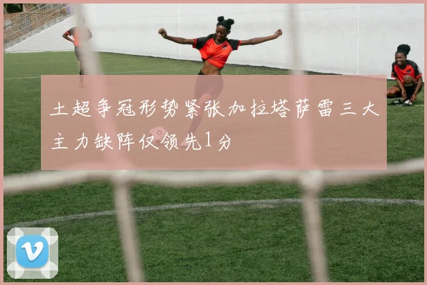 土超争冠形势紧张加拉塔萨雷三大主力缺阵仅领先1分