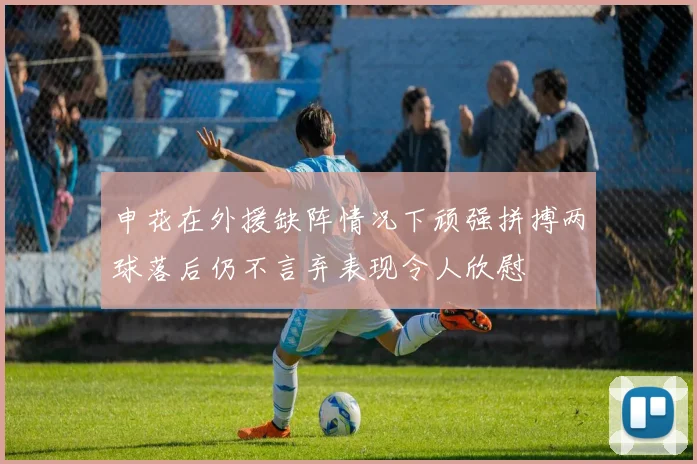 申花在外援缺阵情况下顽强拼搏两球落后仍不言弃表现令人欣慰