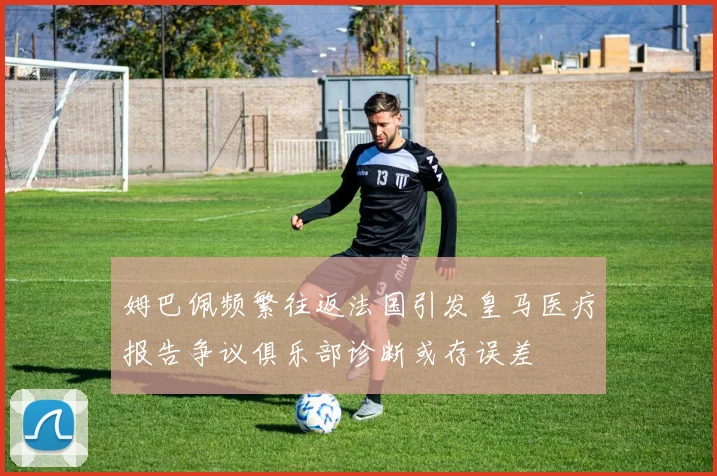 姆巴佩频繁往返法国引发皇马医疗报告争议俱乐部诊断或存误差