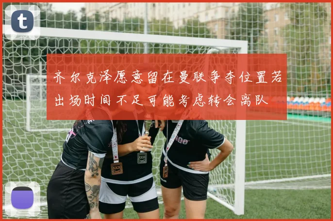 齐尔克泽愿意留在曼联争夺位置若出场时间不足可能考虑转会离队