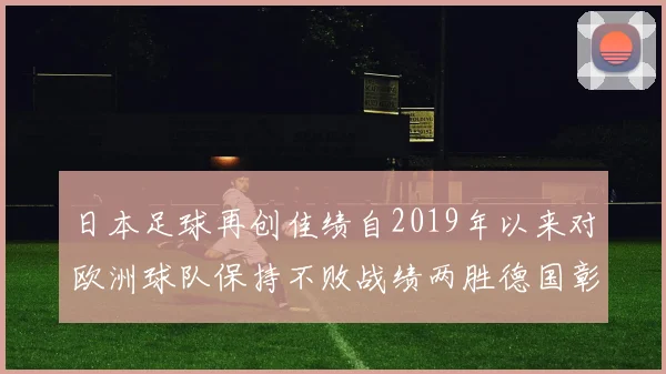 日本足球再创佳绩自2019年以来对欧洲球队保持不败战绩两胜德国彰显实力
