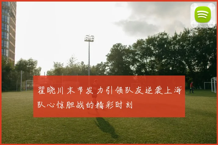 翟晓川末节发力引领队友逆袭上海队心惊胆战的精彩时刻