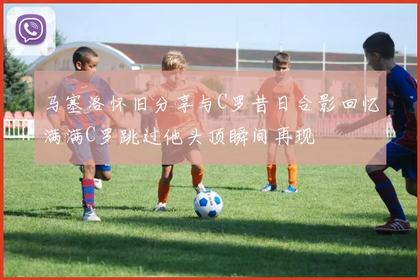 马塞洛怀旧分享与C罗昔日合影回忆满满C罗跳过他头顶瞬间再现