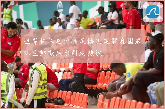 世界杯临近沙特足协决定解雇国家队主帅勒纳尔引发热议