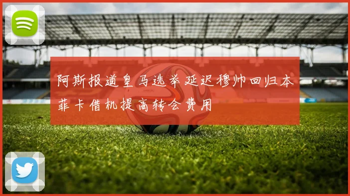 阿斯报道皇马选举延迟穆帅回归本菲卡借机提高转会费用