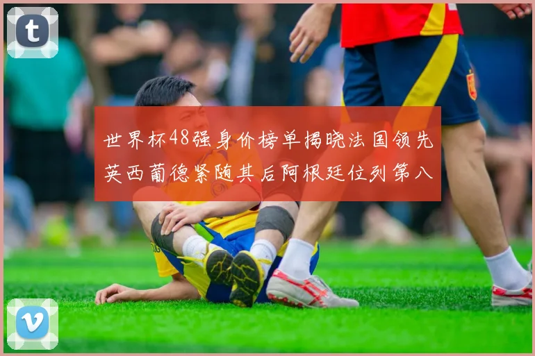 世界杯48强身价榜单揭晓法国领先英西葡德紧随其后阿根廷位列第八