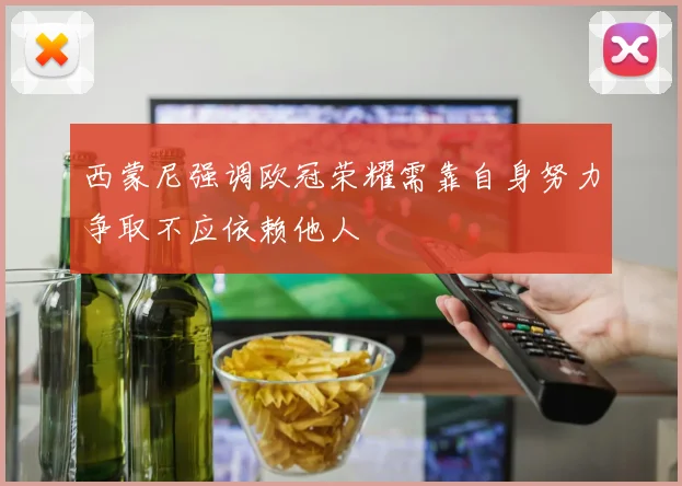 西蒙尼强调欧冠荣耀需靠自身努力争取不应依赖他人