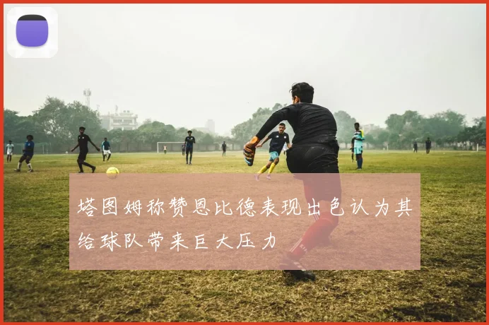 塔图姆称赞恩比德表现出色认为其给球队带来巨大压力