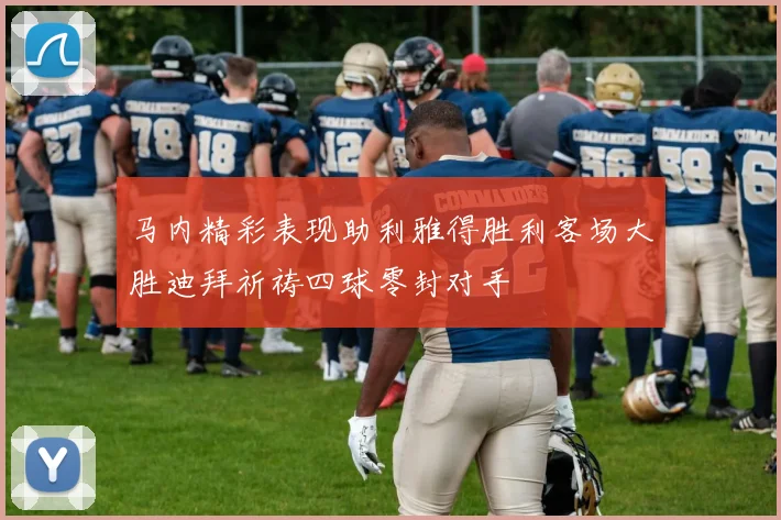 马内精彩表现助利雅得胜利客场大胜迪拜祈祷四球零封对手
