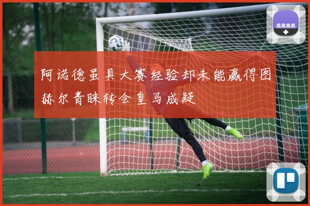 阿诺德虽具大赛经验却未能赢得图赫尔青睐转会皇马成疑