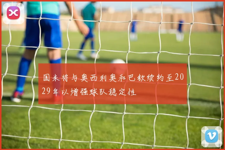 国米将与奥西利奥和巴钦续约至2029年以增强球队稳定性