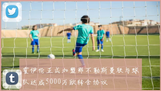 霍伊伦正式加盟那不勒斯曼联与球队达成5000万欧转会协议