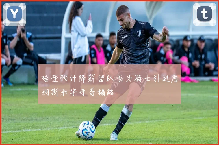 哈登预计降薪留队或为骑士引进詹姆斯和字母哥铺路