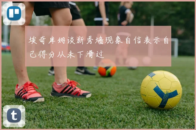 埃奇库姆谈新秀墙现象自信表示自己得分从未下滑过