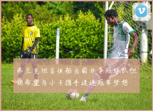 弗兰克坦言快船当前非争冠球队但仍希望与小卡携手追逐冠军梦想