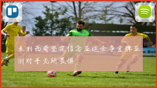 米利西奇坚定信念亚运会争金牌亚洲对手无所畏惧
